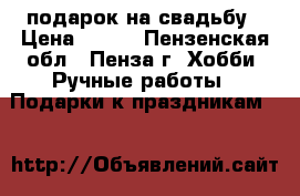 подарок на свадьбу › Цена ­ 980 - Пензенская обл., Пенза г. Хобби. Ручные работы » Подарки к праздникам   